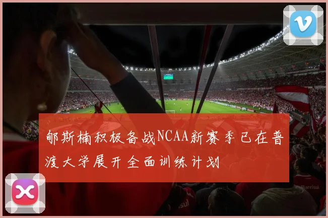 郇斯楠积极备战NCAA新赛季已在普渡大学展开全面训练计划