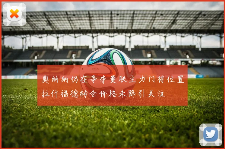 奥纳纳仍在争夺曼联主力门将位置拉什福德转会价格未降引关注