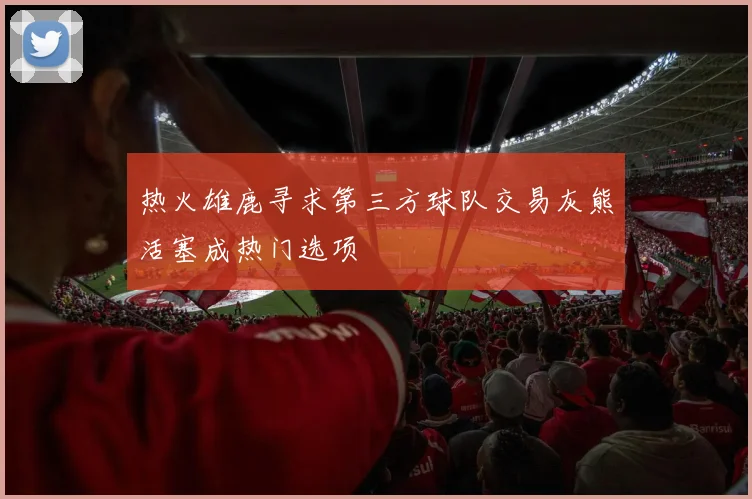 热火雄鹿寻求第三方球队交易灰熊活塞成热门选项
