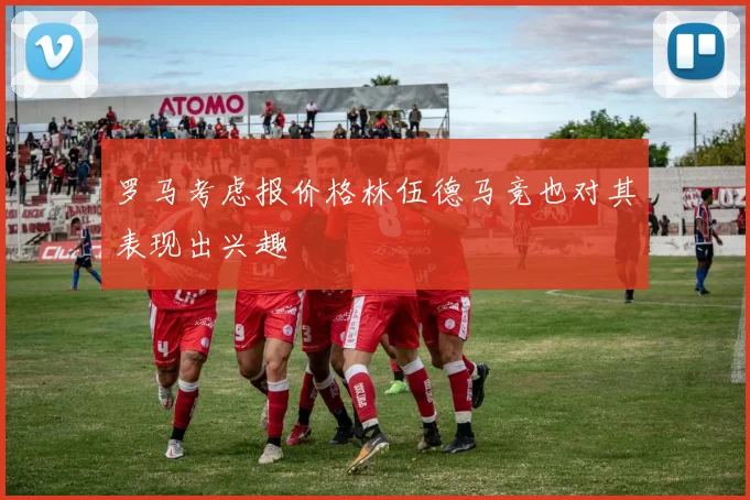 罗马考虑报价格林伍德马竞也对其表现出兴趣