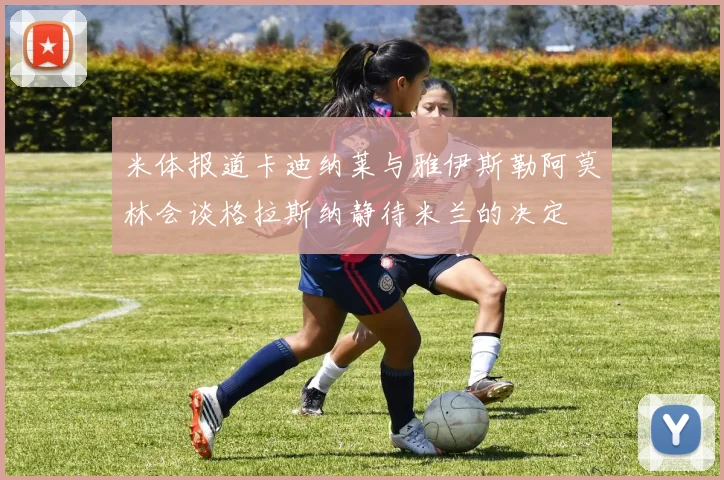 米体报道卡迪纳莱与雅伊斯勒阿莫林会谈格拉斯纳静待米兰的决定