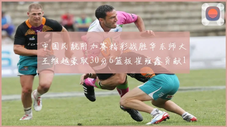 中国民航附加赛精彩战胜华东师大王维越豪取30分6篮板崔雍鑫贡献12分13篮板15助攻
