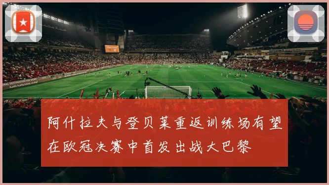 阿什拉夫与登贝莱重返训练场有望在欧冠决赛中首发出战大巴黎
