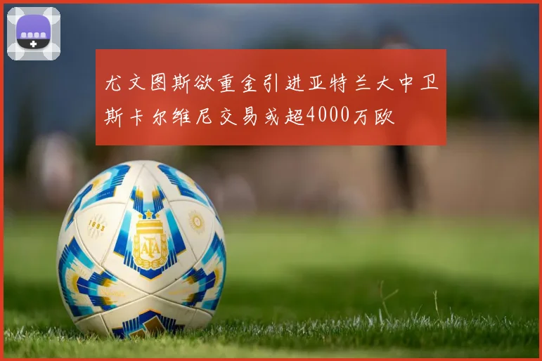 尤文图斯欲重金引进亚特兰大中卫斯卡尔维尼交易或超4000万欧
