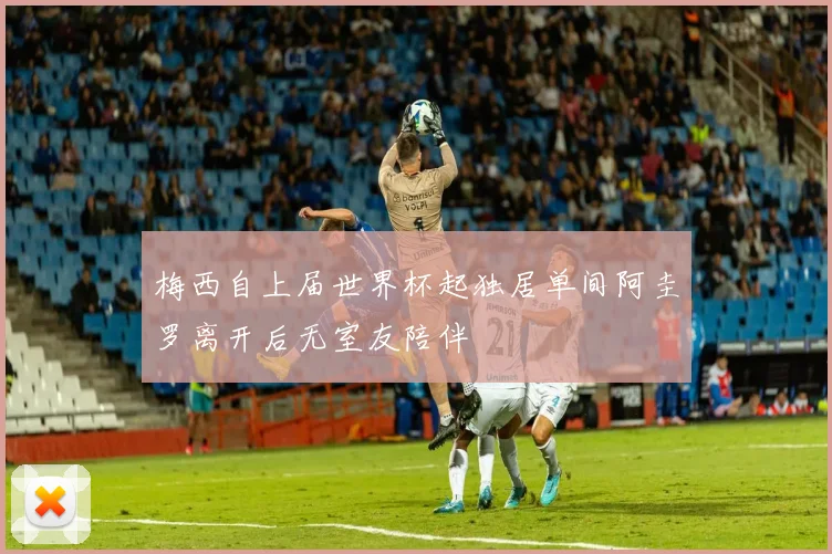 梅西自上届世界杯起独居单间阿圭罗离开后无室友陪伴