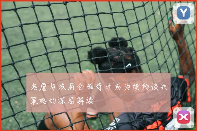 老詹与浓眉会面奇才或为续约谈判策略的深层解读