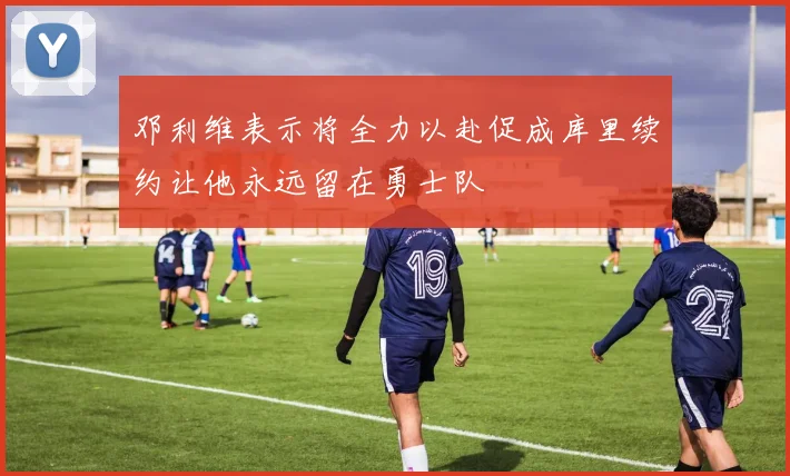 邓利维表示将全力以赴促成库里续约让他永远留在勇士队