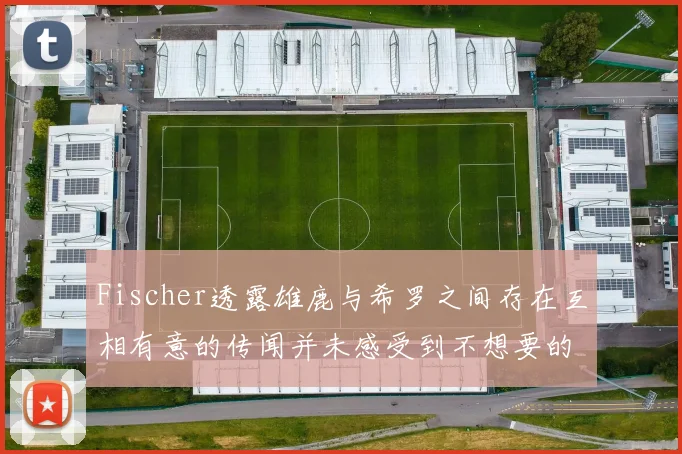 Fischer透露雄鹿与希罗之间存在互相有意的传闻并未感受到不想要的迹象