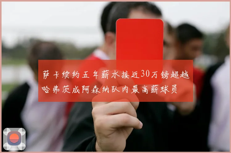 萨卡续约五年薪水接近30万镑超越哈弗茨成阿森纳队内最高薪球员