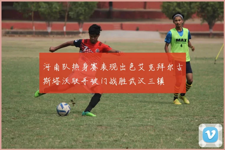 河南队热身赛表现出色艾克拜尔古斯塔沃联手破门战胜武汉三镇
