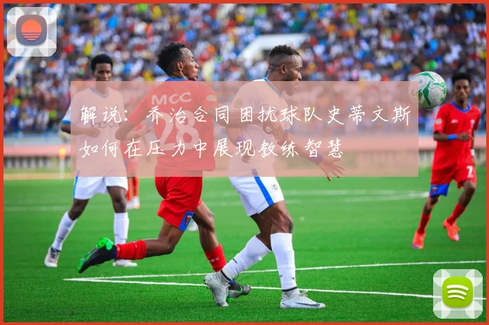 解说：乔治合同困扰球队史蒂文斯如何在压力中展现教练智慧