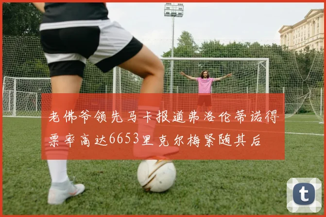 老佛爷领先马卡报道弗洛伦蒂诺得票率高达6653里克尔梅紧随其后