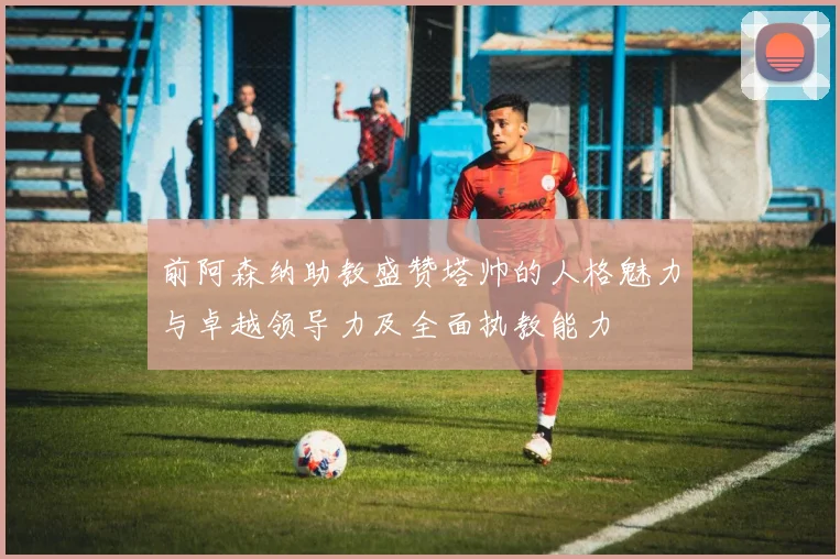 前阿森纳助教盛赞塔帅的人格魅力与卓越领导力及全面执教能力