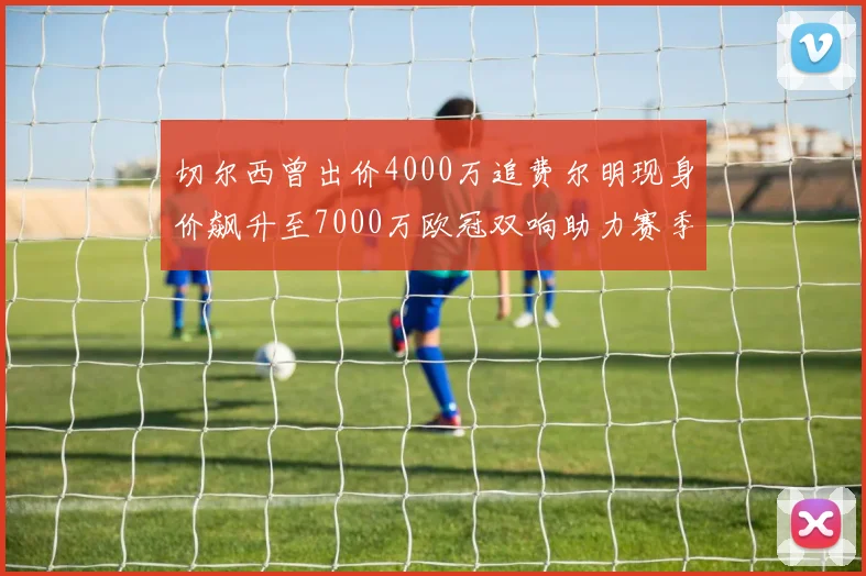 切尔西曾出价4000万追费尔明现身价飙升至7000万欧冠双响助力赛季双10