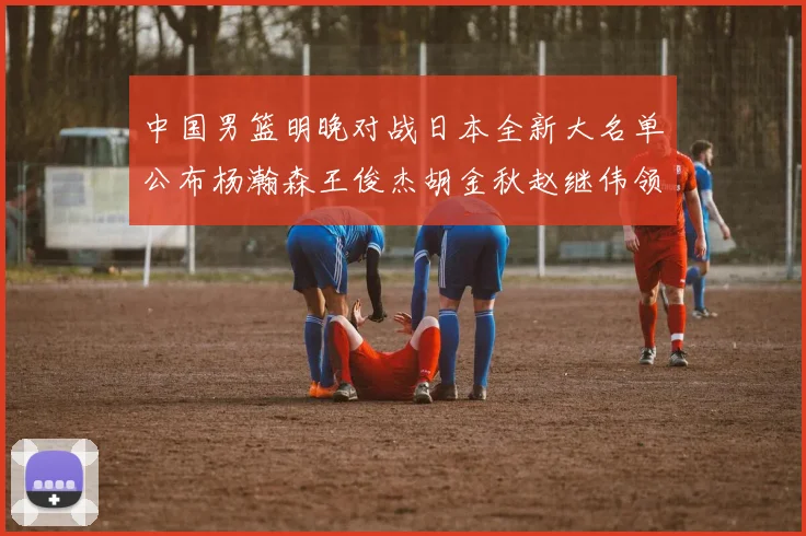 中国男篮明晚对战日本全新大名单公布杨瀚森王俊杰胡金秋赵继伟领衔出战