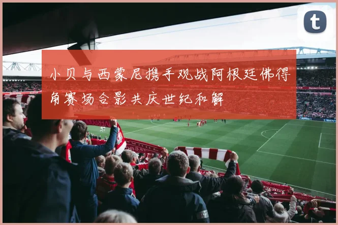 小贝与西蒙尼携手观战阿根廷佛得角赛场合影共庆世纪和解