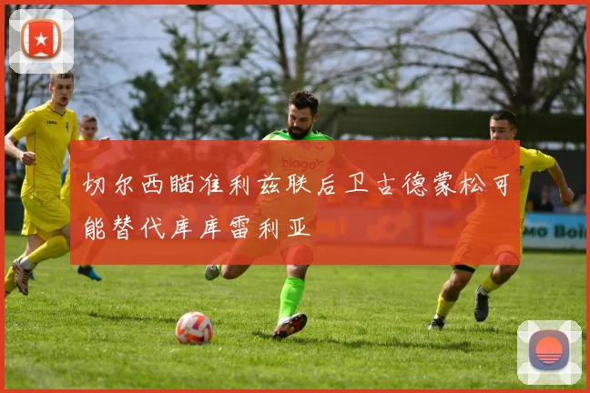 切尔西瞄准利兹联后卫古德蒙松可能替代库库雷利亚