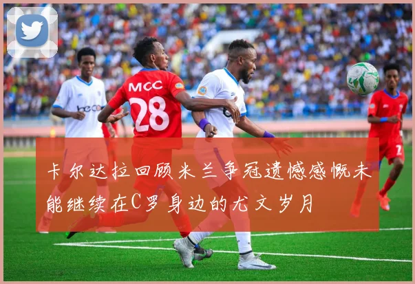 卡尔达拉回顾米兰争冠遗憾感慨未能继续在C罗身边的尤文岁月