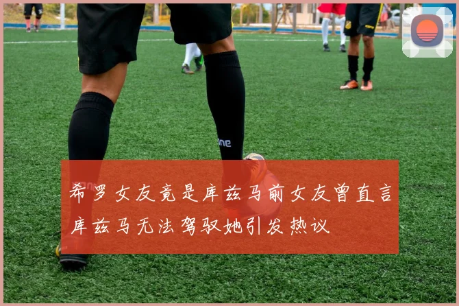 希罗女友竟是库兹马前女友曾直言库兹马无法驾驭她引发热议