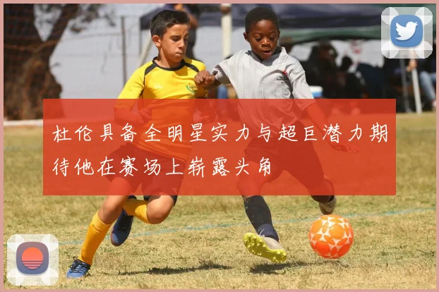 杜伦具备全明星实力与超巨潜力期待他在赛场上崭露头角