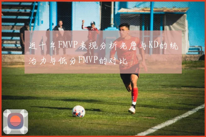 近十年FMVP表现分析老詹与KD的统治力与低分FMVP的对比