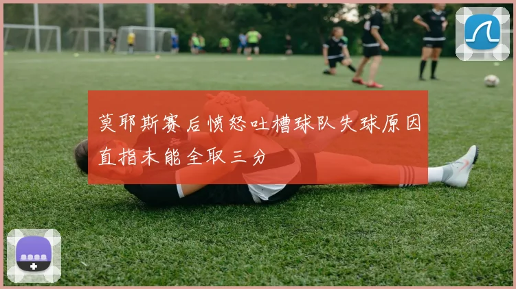 莫耶斯赛后愤怒吐槽球队失球原因直指未能全取三分