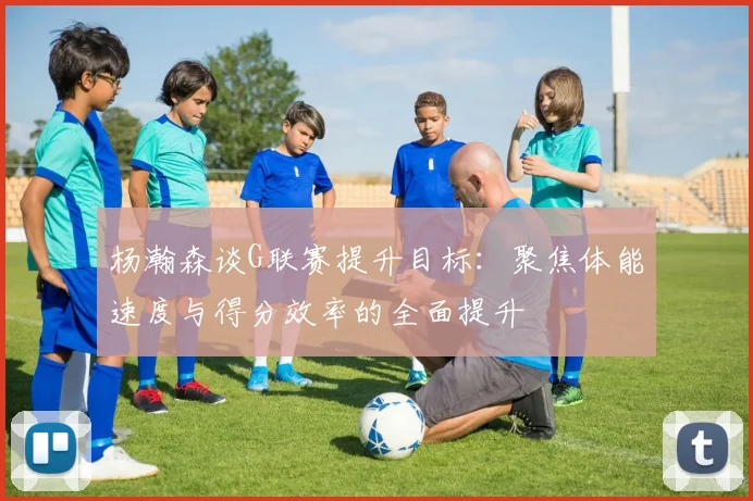 杨瀚森谈G联赛提升目标：聚焦体能速度与得分效率的全面提升