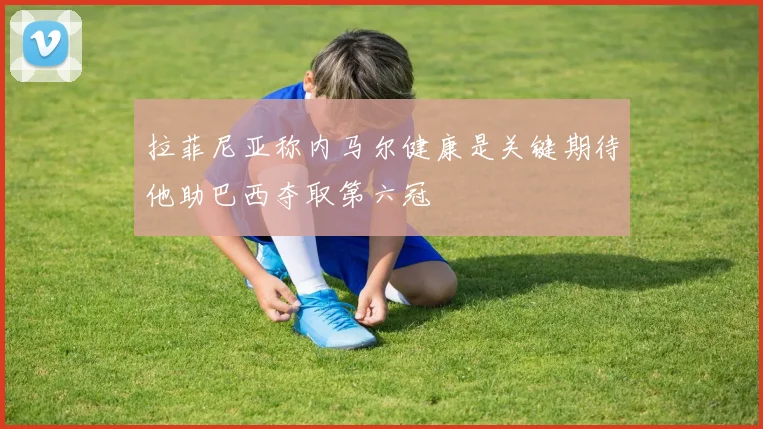 拉菲尼亚称内马尔健康是关键期待他助巴西夺取第六冠