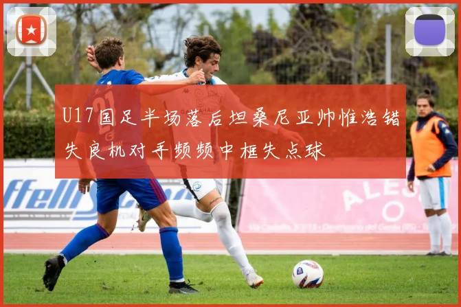 U17国足半场落后坦桑尼亚帅惟浩错失良机对手频频中框失点球