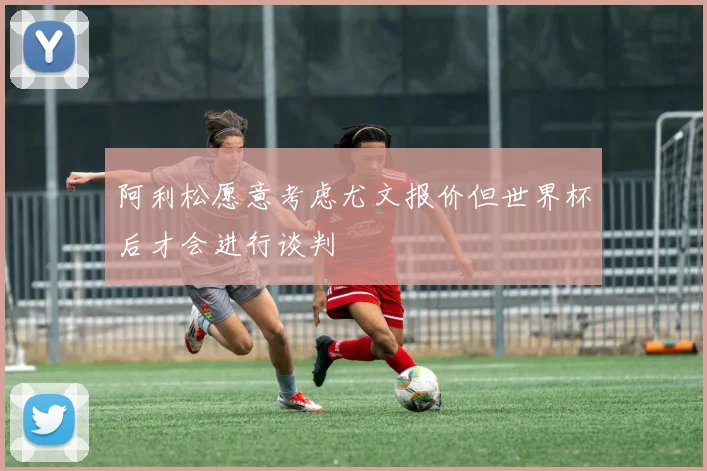 阿利松愿意考虑尤文报价但世界杯后才会进行谈判