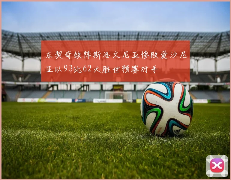 东契奇缺阵斯洛文尼亚惨败爱沙尼亚以93比62大胜世预赛对手