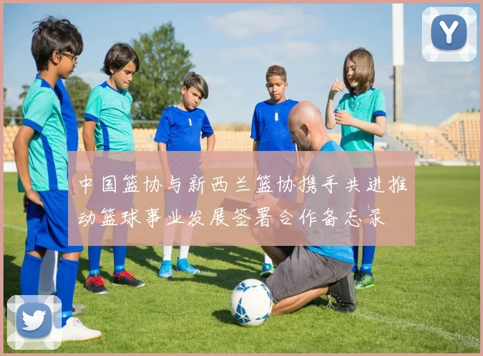 中国篮协与新西兰篮协携手共进推动篮球事业发展签署合作备忘录